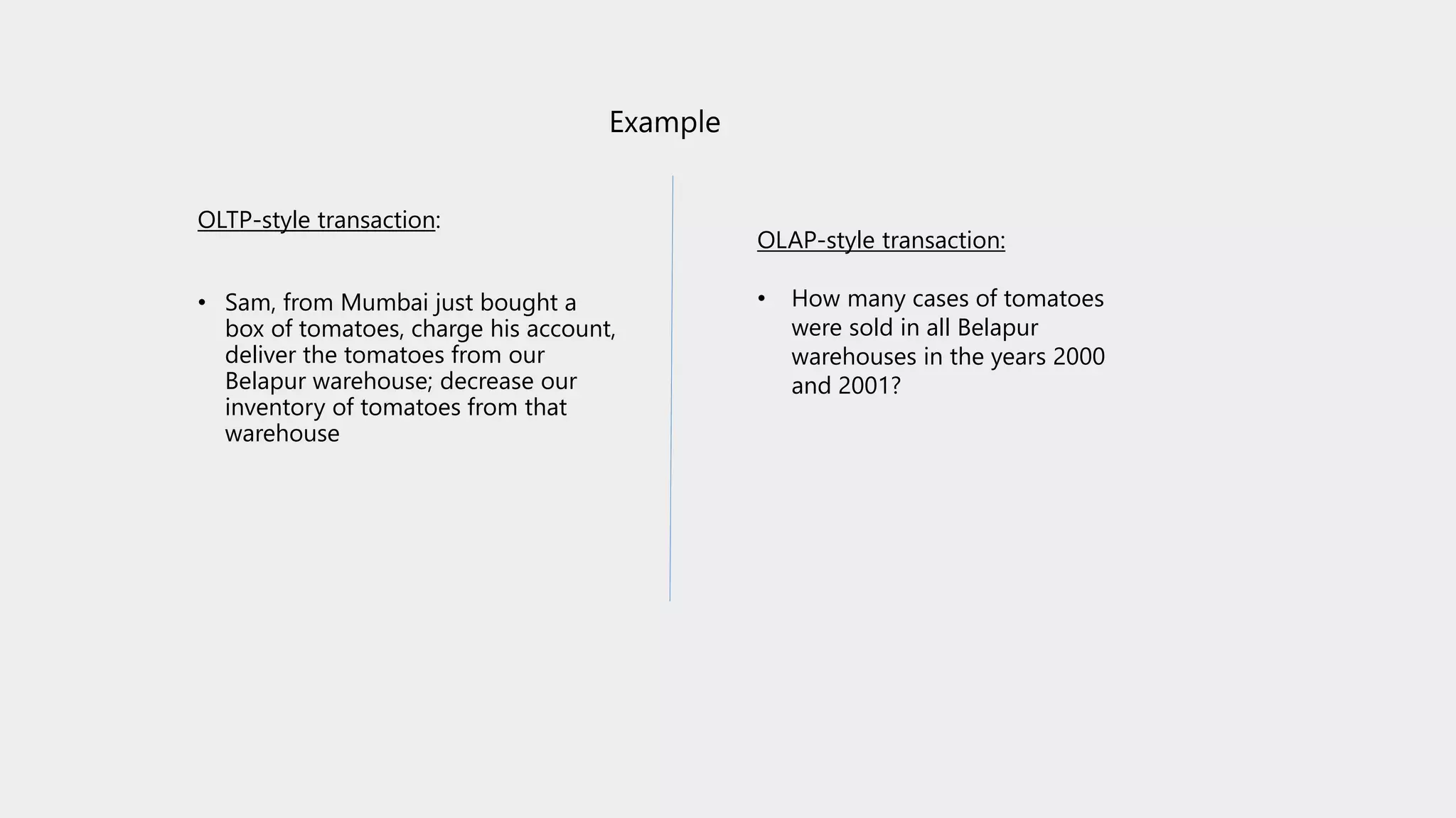 Example
OLTP-style transaction:
• Sam, from Mumbai just bought a
box of tomatoes, charge his account,
deliver the tomatoes from our
Belapur warehouse; decrease our
inventory of tomatoes from that
warehouse
OLAP-style transaction:
• How many cases of tomatoes
were sold in all Belapur
warehouses in the years 2000
and 2001?
 