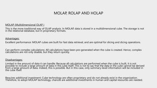 MOLAP, ROLAP AND HOLAP
MOLAP (Multidimensional OLAP )
This is the more traditional way of OLAP analysis. In MOLAP, data is stored in a multidimensional cube. The storage is not
in the relational database, but in proprietary formats.
Advantages:
Excellent performance: MOLAP cubes are built for fast data retrieval, and are optimal for slicing and dicing operations.
Can perform complex calculations: All calculations have been pre-generated when the cube is created. Hence, complex
calculations are not only doable, but they return quickly.
Disadvantages:
Limited in the amount of data it can handle: Because all calculations are performed when the cube is built, it is not
possible to include a large amount of data in the cube itself. This is not to say that the data in the cube cannot be derived
from a large amount of data. Indeed, this is possible. But in this case, only summary-level information will be included in
the cube itself.
Requires additional investment: Cube technology are often proprietary and do not already exist in the organization.
Therefore, to adopt MOLAP technology, chances are additional investments in human and capital resources are needed.
 