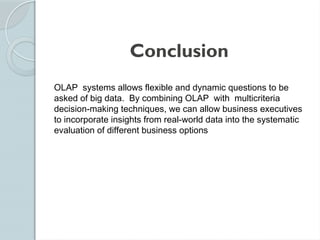 Conclusion
OLAP systems allows flexible and dynamic questions to be
asked of big data. By combining OLAP with multicriteria
decision-making techniques, we can allow business executives
to incorporate insights from real-world data into the systematic
evaluation of different business options
 