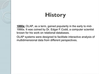 History
1990s: OLAP, as a term, gained popularity in the early to mid-
1990s. It was coined by Dr. Edgar F.Codd, a computer scientist
known for his work on relational databases.
OLAP systems were designed to facilitate interactive analysis of
multidimensional data from different perspectives.
 