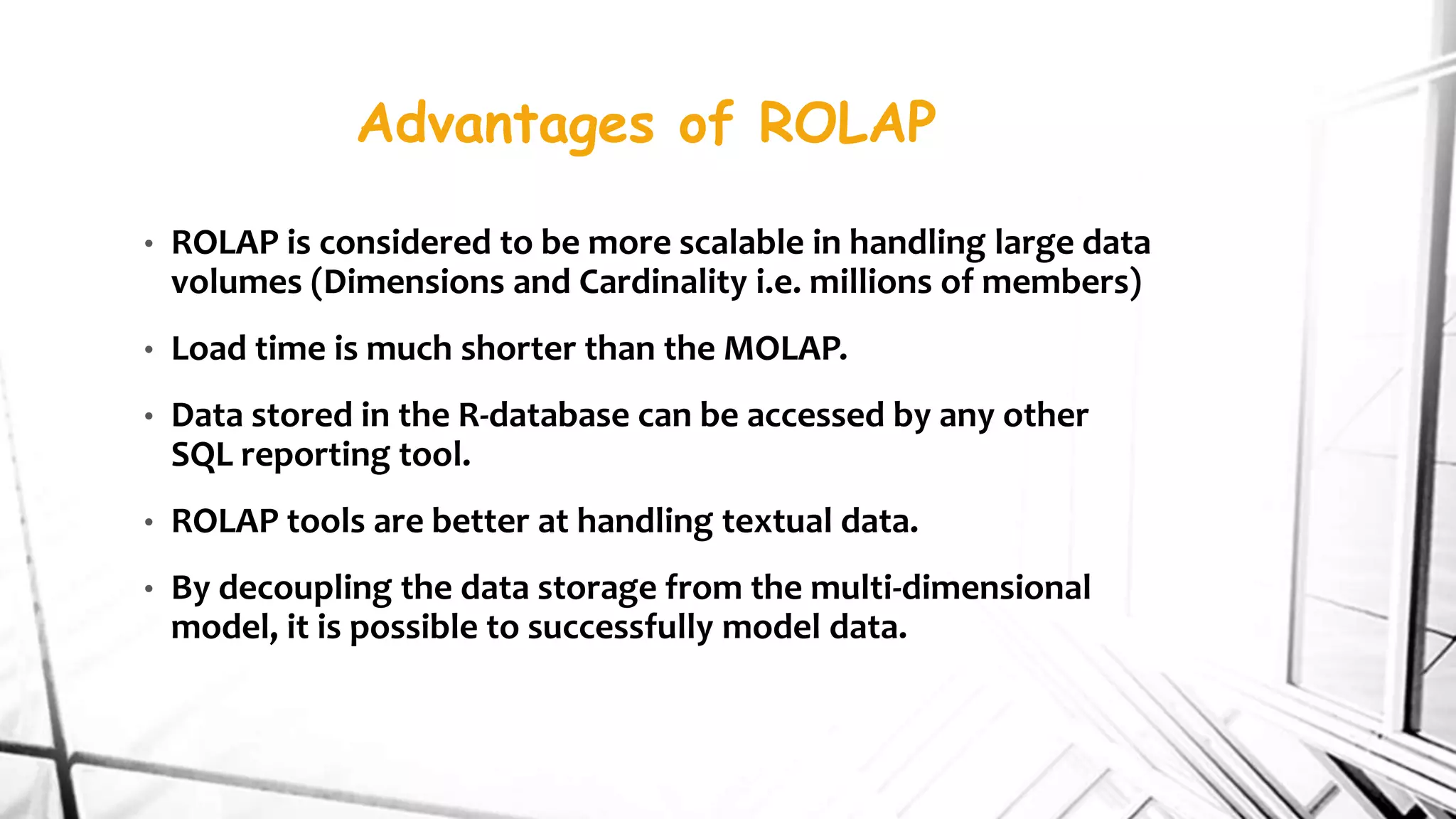 Advantages of ROLAP
• ROLAP is considered to be more scalable in handling large data
volumes (Dimensions and Cardinality i.e. millions of members)
• Load time is much shorter than the MOLAP.
• Data stored in the R-database can be accessed by any other
SQL reporting tool.
• ROLAP tools are better at handling textual data.
• By decoupling the data storage from the multi-dimensional
model, it is possible to successfully model data.
 