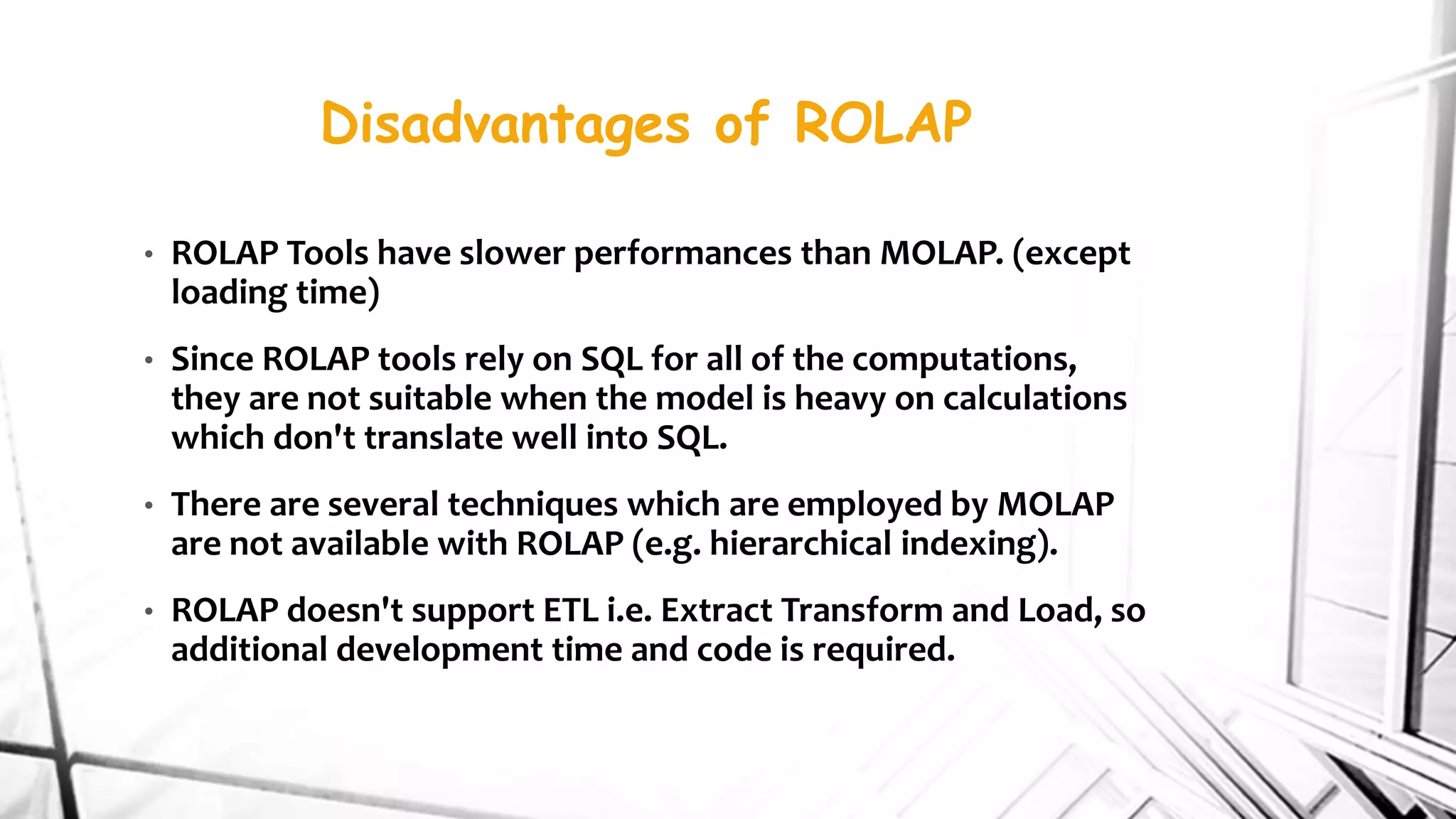 Disadvantages of ROLAP
• ROLAP Tools have slower performances than MOLAP. (except
loading time)
• Since ROLAP tools rely on SQL for all of the computations,
they are not suitable when the model is heavy on calculations
which don't translate well into SQL.
• There are several techniques which are employed by MOLAP
are not available with ROLAP (e.g. hierarchical indexing).
• ROLAP doesn't support ETL i.e. Extract Transform and Load, so
additional development time and code is required.
 