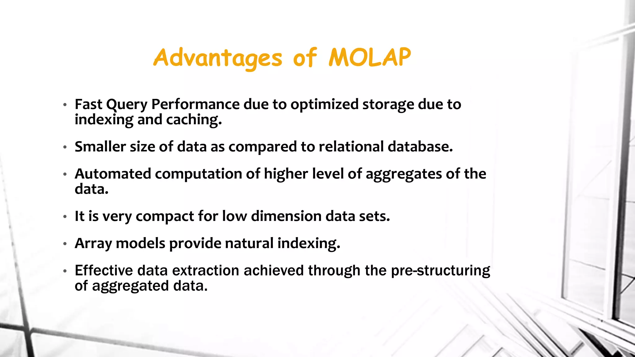 Advantages of MOLAP
• Fast Query Performance due to optimized storage due to
indexing and caching.
• Smaller size of data as compared to relational database.
• Automated computation of higher level of aggregates of the
data.
• It is very compact for low dimension data sets.
• Array models provide natural indexing.
• Effective data extraction achieved through the pre-structuring
of aggregated data.
 