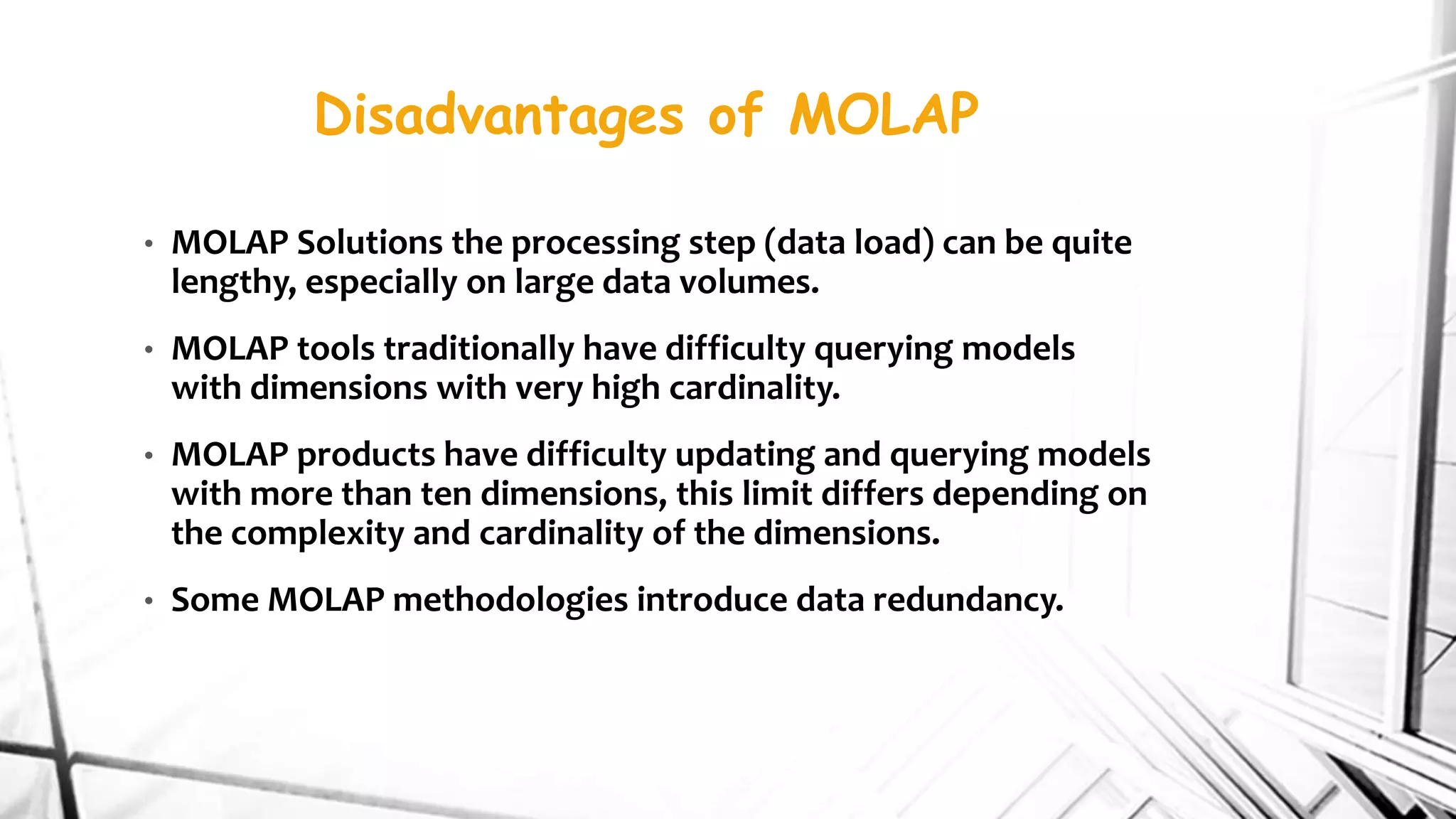 Disadvantages of MOLAP
• MOLAP Solutions the processing step (data load) can be quite
lengthy, especially on large data volumes.
• MOLAP tools traditionally have difficulty querying models
with dimensions with very high cardinality.
• MOLAP products have difficulty updating and querying models
with more than ten dimensions, this limit differs depending on
the complexity and cardinality of the dimensions.
• Some MOLAP methodologies introduce data redundancy.
 