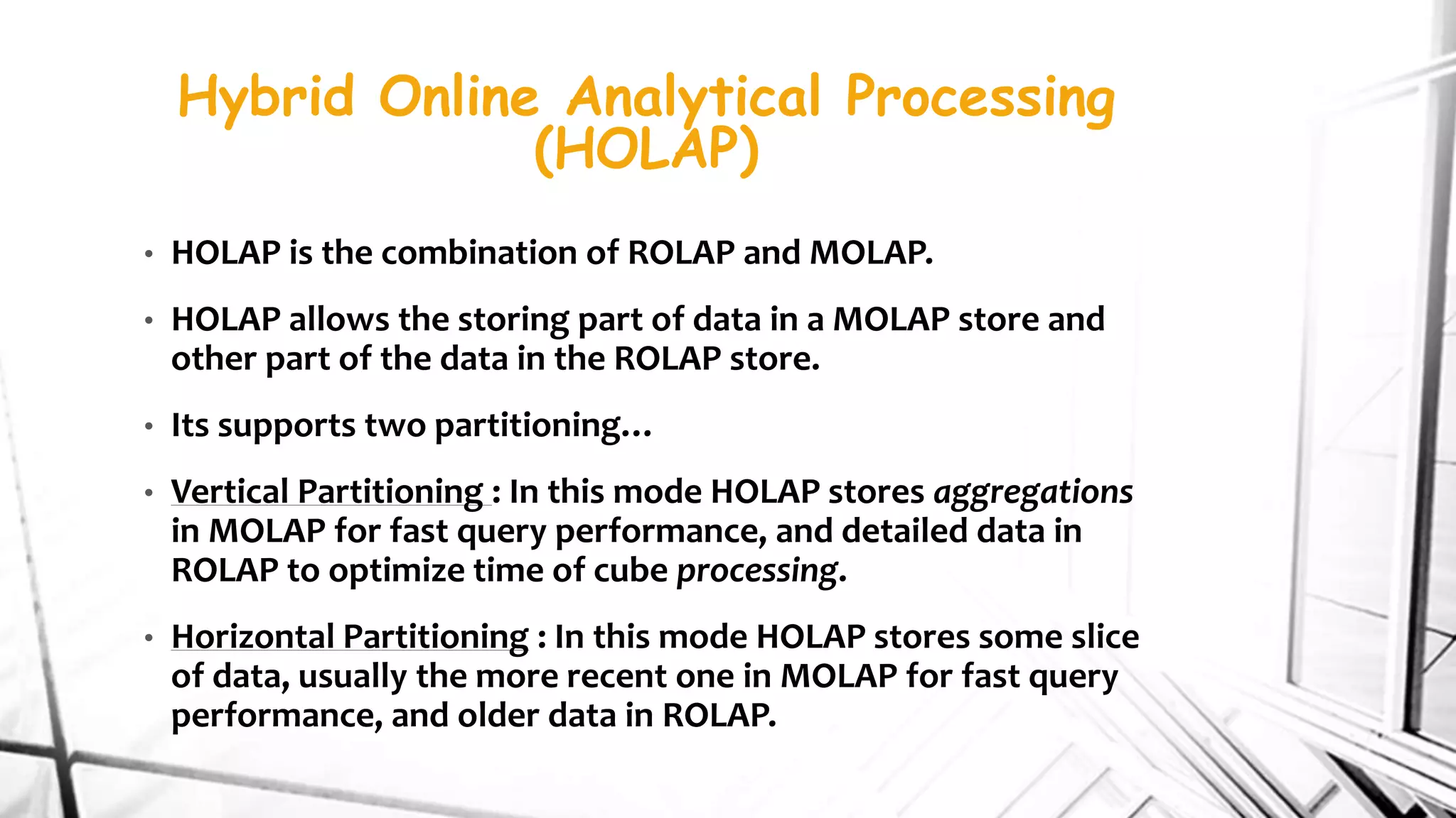 Hybrid Online Analytical Processing
(HOLAP)
• HOLAP is the combination of ROLAP and MOLAP.
• HOLAP allows the storing part of data in a MOLAP store and
other part of the data in the ROLAP store.
• Its supports two partitioning…
• Vertical Partitioning : In this mode HOLAP stores aggregations
in MOLAP for fast query performance, and detailed data in
ROLAP to optimize time of cube processing.
• Horizontal Partitioning : In this mode HOLAP stores some slice
of data, usually the more recent one in MOLAP for fast query
performance, and older data in ROLAP.
 