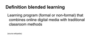 Definition blended learning
Learning program (formal or non-formal) that
combines online digital media with traditional
classroom methods
(source wikipedia)
 