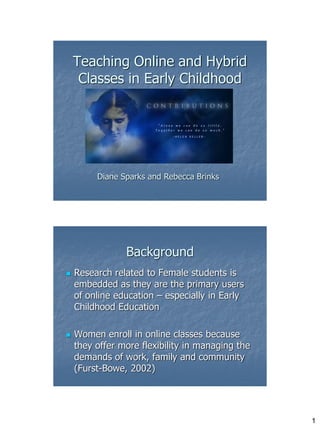Teaching Online and Hybrid
     Classes in Early Childhood




         Diane Sparks and Rebecca Brinks




                Background
   Research related to Female students is
    embedded as they are the primary users
    of online education – especially in Early
    Childhood Education

   Women enroll in online classes because
    they offer more flexibility in managing the
    demands of work, family and community
    (Furst-Bowe, 2002)




                                                  1
 
