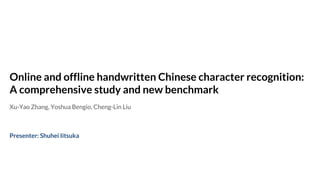 Online and offline handwritten Chinese character recognition:
A comprehensive study and new benchmark
Xu-Yao Zhang, Yoshua Bengio, Cheng-Lin Liu
Presenter: Shuhei Iitsuka
 