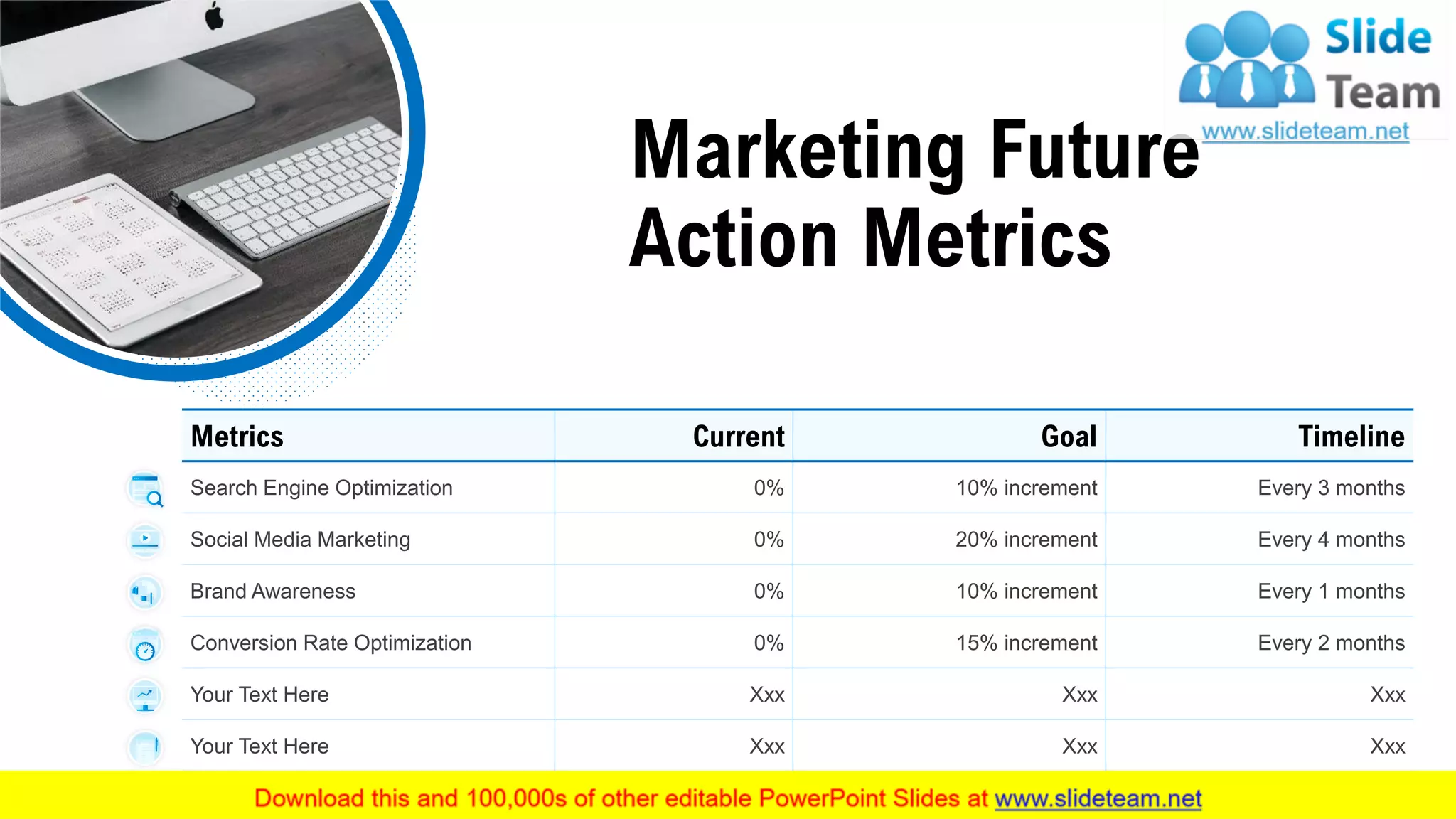 Marketing Future
Action Metrics
Metrics Current Goal Timeline
Search Engine Optimization 0% 10% increment Every 3 months
Social Media Marketing 0% 20% increment Every 4 months
Brand Awareness 0% 10% increment Every 1 months
Conversion Rate Optimization 0% 15% increment Every 2 months
Your Text Here Xxx Xxx Xxx
Your Text Here Xxx Xxx Xxx
This slide is 100% editable. Adapt it to your needs and capture your audience's attention. 16
 