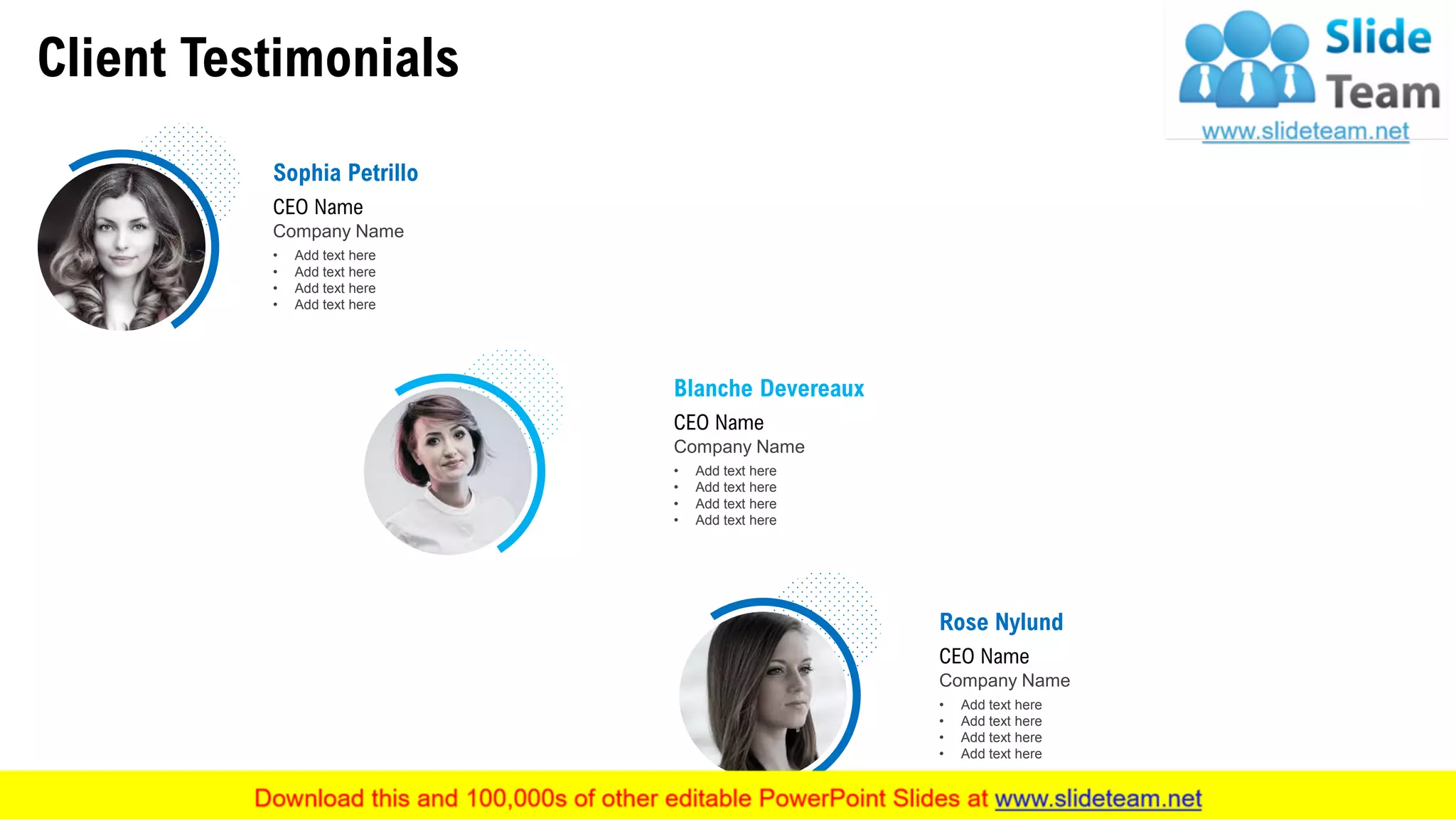 Client Testimonials
Sophia Petrillo
CEO Name
Company Name
• Add text here
• Add text here
• Add text here
• Add text here
Blanche Devereaux
CEO Name
Company Name
• Add text here
• Add text here
• Add text here
• Add text here
Rose Nylund
CEO Name
Company Name
• Add text here
• Add text here
• Add text here
• Add text here
This slide is 100% editable. Adapt it to your needs and capture your audience's attention. 23
 