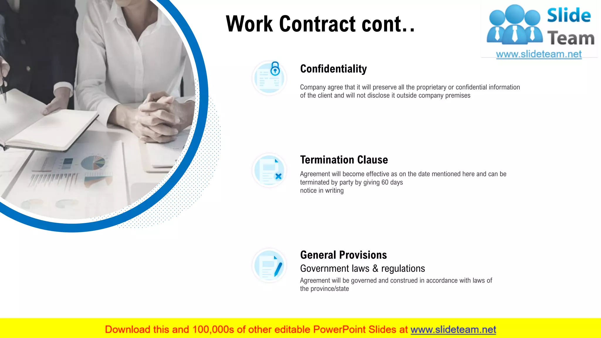 Work Contract cont..
Confidentiality
Company agree that it will preserve all the proprietary or confidential information
of the client and will not disclose it outside company premises
Termination Clause
Agreement will become effective as on the date mentioned here and can be
terminated by party by giving 60 days
notice in writing
General Provisions
Government laws & regulations
Agreement will be governed and construed in accordance with laws of
the province/state
This slide is 100% editable. Adapt it to your needs and capture your audience's attention. 25
 