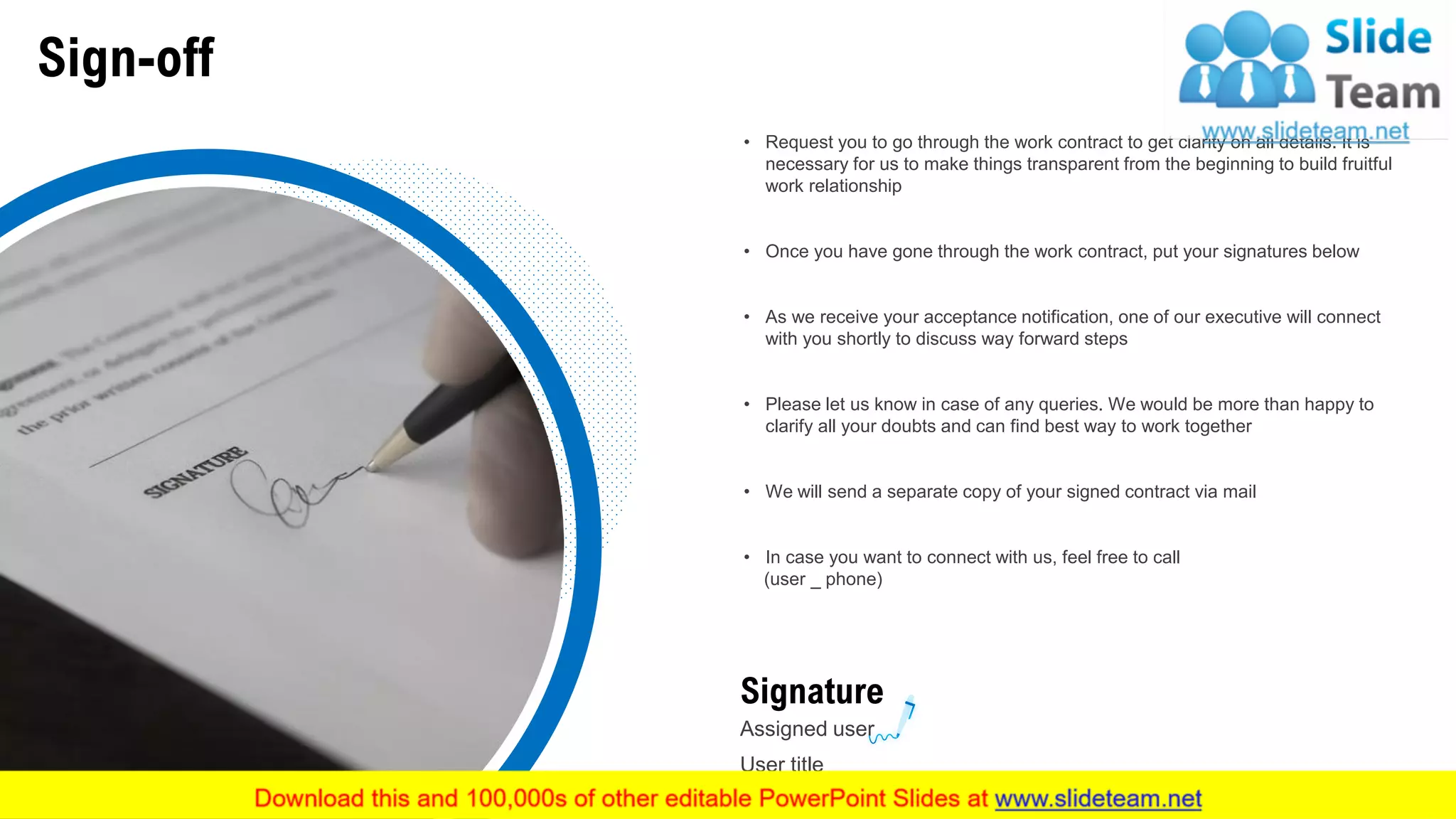 Sign-off
• Request you to go through the work contract to get clarity on all details. It is
necessary for us to make things transparent from the beginning to build fruitful
work relationship
• Once you have gone through the work contract, put your signatures below
• As we receive your acceptance notification, one of our executive will connect
with you shortly to discuss way forward steps
• Please let us know in case of any queries. We would be more than happy to
clarify all your doubts and can find best way to work together
• We will send a separate copy of your signed contract via mail
• In case you want to connect with us, feel free to call
(user _ phone)
Signature
Assigned user
User title
27
 