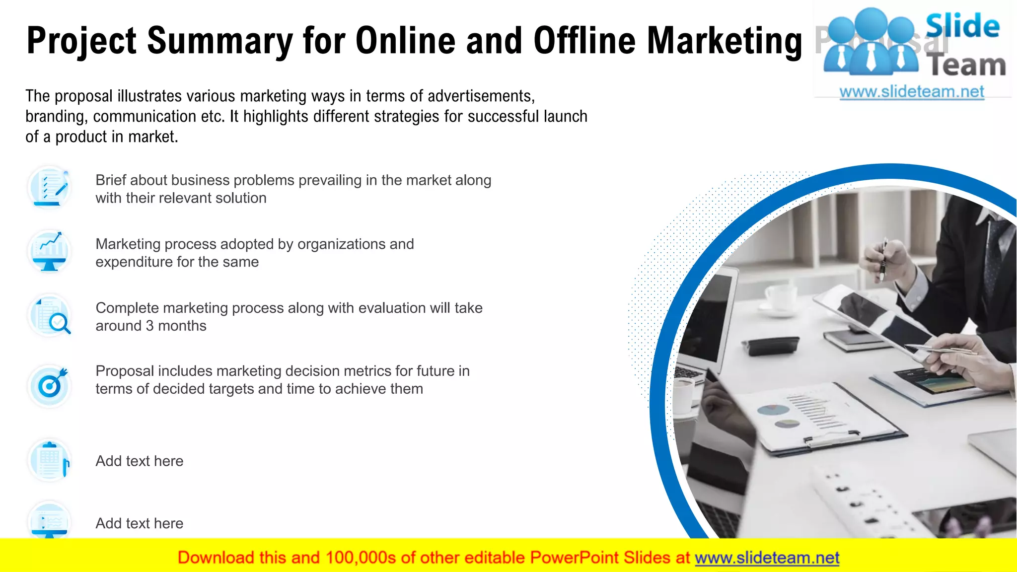 Project Summary for Online and Offline Marketing Proposal
The proposal illustrates various marketing ways in terms of advertisements,
branding, communication etc. It highlights different strategies for successful launch
of a product in market.
Brief about business problems prevailing in the market along
with their relevant solution
Complete marketing process along with evaluation will take
around 3 months
Add text here
Marketing process adopted by organizations and
expenditure for the same
Proposal includes marketing decision metrics for future in
terms of decided targets and time to achieve them
Add text here
This slide is 100% editable. Adapt it to your needs and capture your audience's attention. 5
 