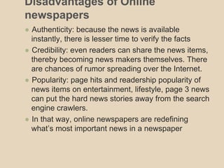 Disadvantages of Online 
newspapers 
● Authenticity: because the news is available 
instantly, there is lesser time to ver...