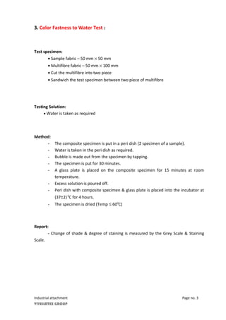 3. Color Fastness to Water Test :
Test specimen:
• Sample fabric – 50 mm × 50 mm
• Multifibre fabric – 50 mm × 100 mm
• Cut the multifibre into two piece
• Sandwich the test specimen between two piece of multifibre
Testing Solution:
• Water is taken as required
Method:
- The composite specimen is put in a peri dish (2 specimen of a sample).
- Water is taken in the peri dish as required.
- Bubble is made out from the specimen by tapping.
- The specimen is put for 30 minutes.
- A glass plate is placed on the composite specimen for 15 minutes at room
temperature.
- Excess solution is poured off.
- Peri dish with composite specimen & glass plate is placed into the incubator at
(37±2)0
C for 4 hours.
- The specimen is dried (Temp ≤ 600
C)
Report:
- Change of shade & degree of staining is measured by the Grey Scale & Staining
Scale.
Industrial attachment Page no. 3
VIYELLATEX GROUP
 