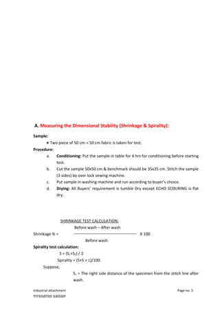 A. Measuring the Dimensional Stability (Shrinkage & Spirality):
Sample:
• Two piece of 50 cm × 50 cm fabric is taken for test.
Procedure:
a. Conditioning: Put the sample in table for 4 hrs for conditioning before starting
test.
b. Cut the sample 50x50 cm & benchmark should be 35x35 cm. Stitch the sample
(3 sides) by over lock sewing machine.
c. Put sample in washing machine and run according to buyer’s choice.
d. Drying: All Buyers’ requirement is tumble Dry except ECHO SCOURING is flat
dry.
SHRINKAGE TEST CALCULATION:
Before wash – After wash
Shrinkage % = X 100
Before wash
Spirality test calculation:
S = (S1+S2) / 2
Spirality = (S+S × L)/100.
Suppose,
S1 = The right side distance of the specimen from the stitch line after
wash.
Industrial attachment Page no. 5
VIYELLATEX GROUP
 