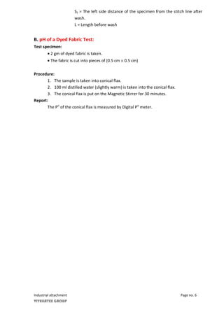 S2 = The left side distance of the specimen from the stitch line after
wash.
L = Length before wash
B. pH of a Dyed Fabric Test:
Test specimen:
• 2 gm of dyed fabric is taken.
• The fabric is cut into pieces of (0.5 cm × 0.5 cm)
Procedure:
1. The sample is taken into conical flax.
2. 100 ml distilled water (slightly warm) is taken into the conical flax.
3. The conical flax is put on the Magnetic Stirrer for 30 minutes.
Report:
The PH
of the conical flax is measured by Digital PH
meter.
Industrial attachment Page no. 6
VIYELLATEX GROUP
 