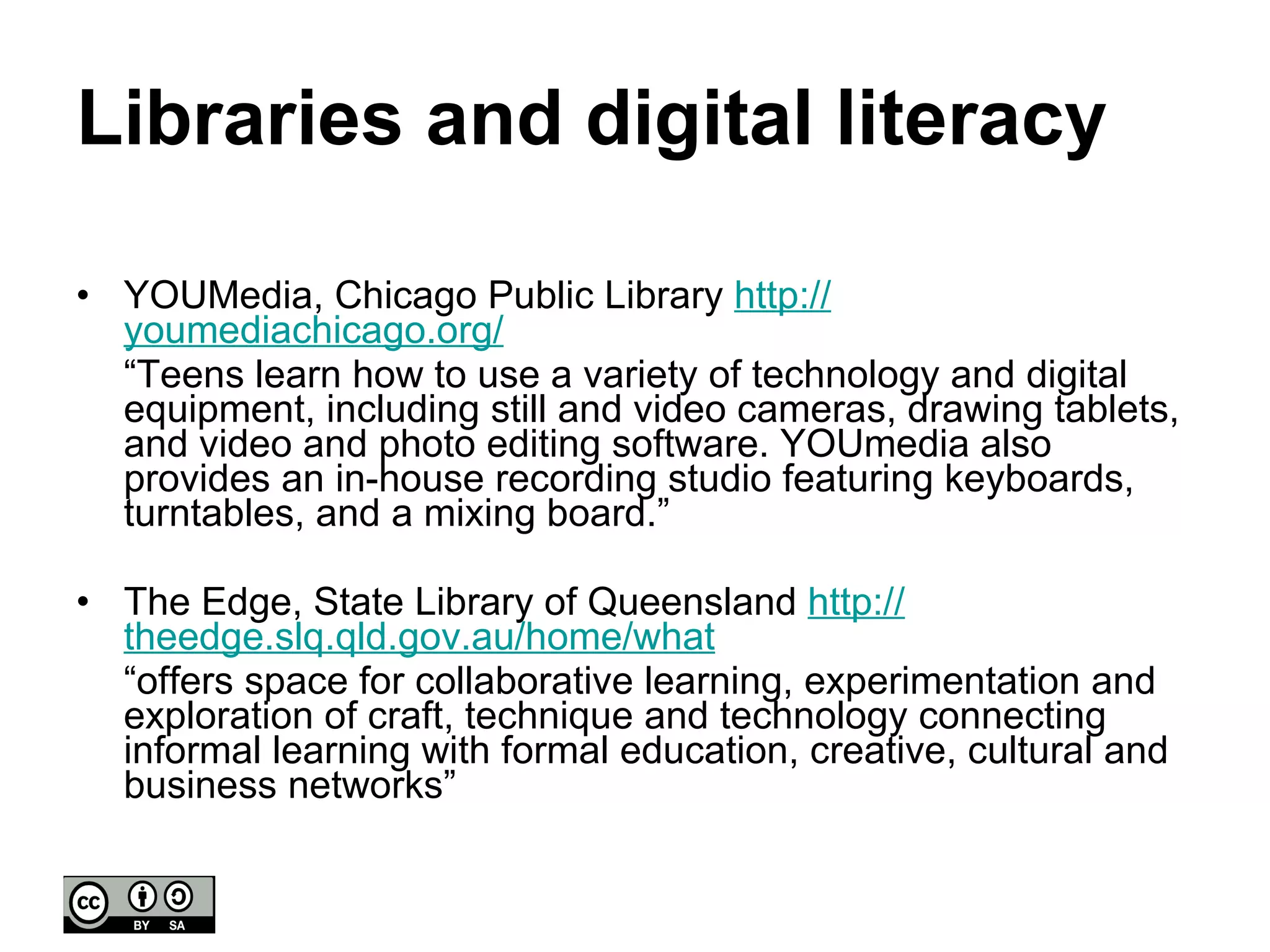 Libraries and digital literacy YOUMedia, Chicago Public Library  http:// youmediachicago.org /   “ Teens learn how to use a variety of technology and digital equipment, including still and video cameras, drawing tablets, and video and photo editing software. YOUmedia also provides an in-house recording studio featuring keyboards, turntables, and a mixing board.” The Edge, State Library of Queensland  http:// theedge.slq.qld.gov.au /home/what   “ offers space for collaborative learning, experimentation and exploration of craft, technique and technology connecting informal learning with formal education, creative, cultural and business networks” 