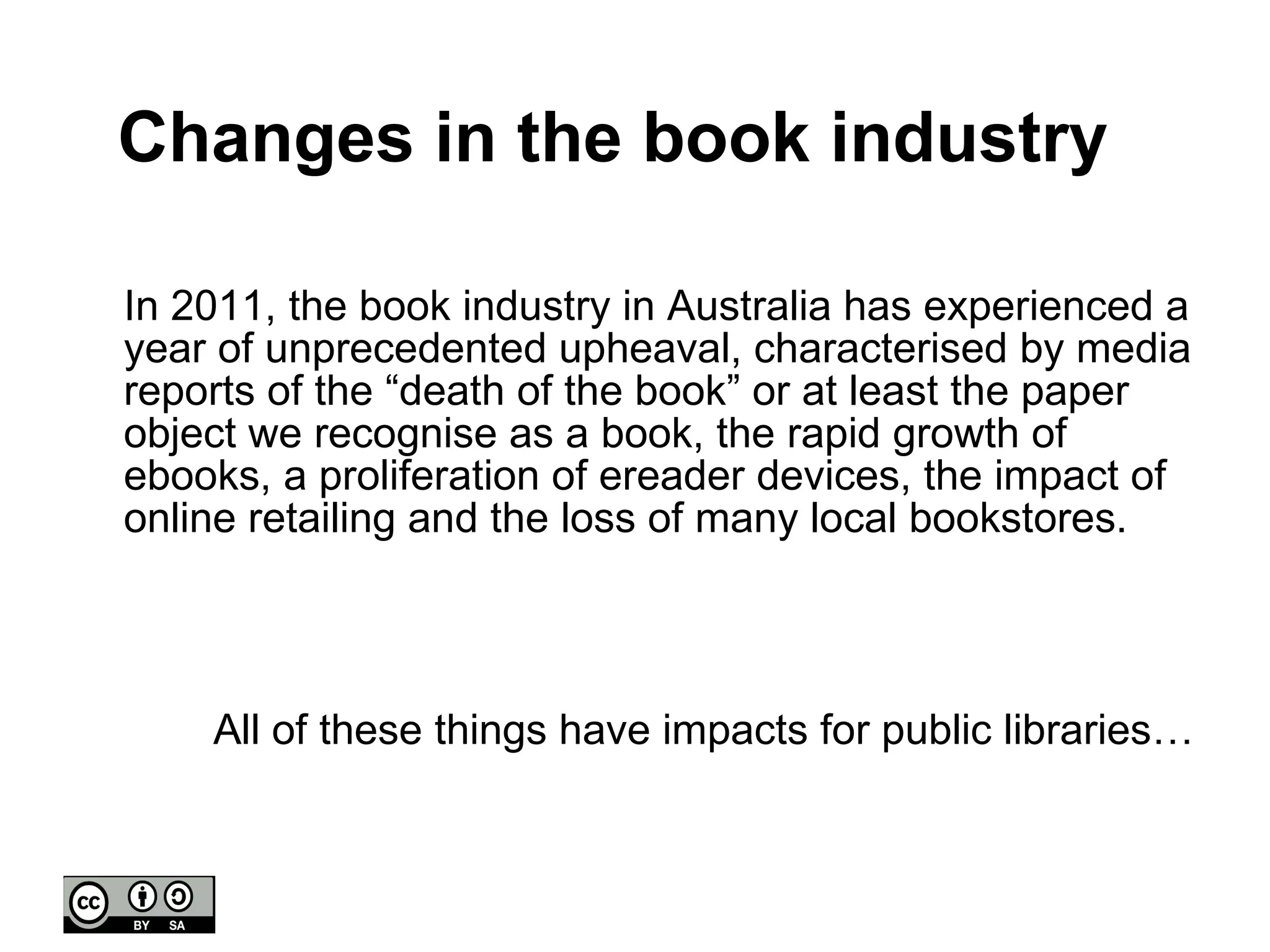 Changes in the book industry In 2011, the book industry in Australia has experienced a year of unprecedented upheaval, characterised by media reports of the “death of the book” or at least the paper object we recognise as a book, the rapid growth of ebooks, a proliferation of ereader devices, the impact of online retailing and the loss of many local bookstores. All of these things have impacts for public libraries… 