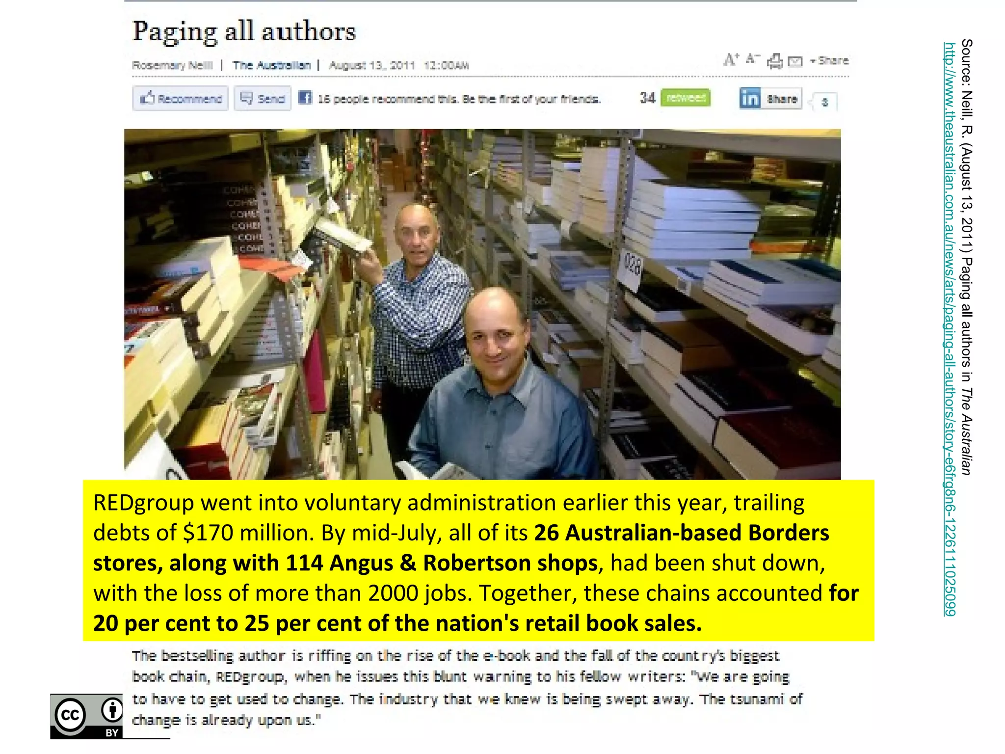 REDgroup went into voluntary administration earlier this year, trailing debts of $170 million. By mid-July, all of its  26 Australian-based Borders stores, along with 114 Angus & Robertson shops , had been shut down, with the loss of more than 2000 jobs. Together, these chains accounted  for 20 per cent to 25 per cent of the nation's retail book sales. Source: Neill, R. (August 13, 2011) Paging all authors in  The Australian   http://www.theaustralian.com.au/news/arts/paging-all-authors/story-e6frg8n6-1226111025099 