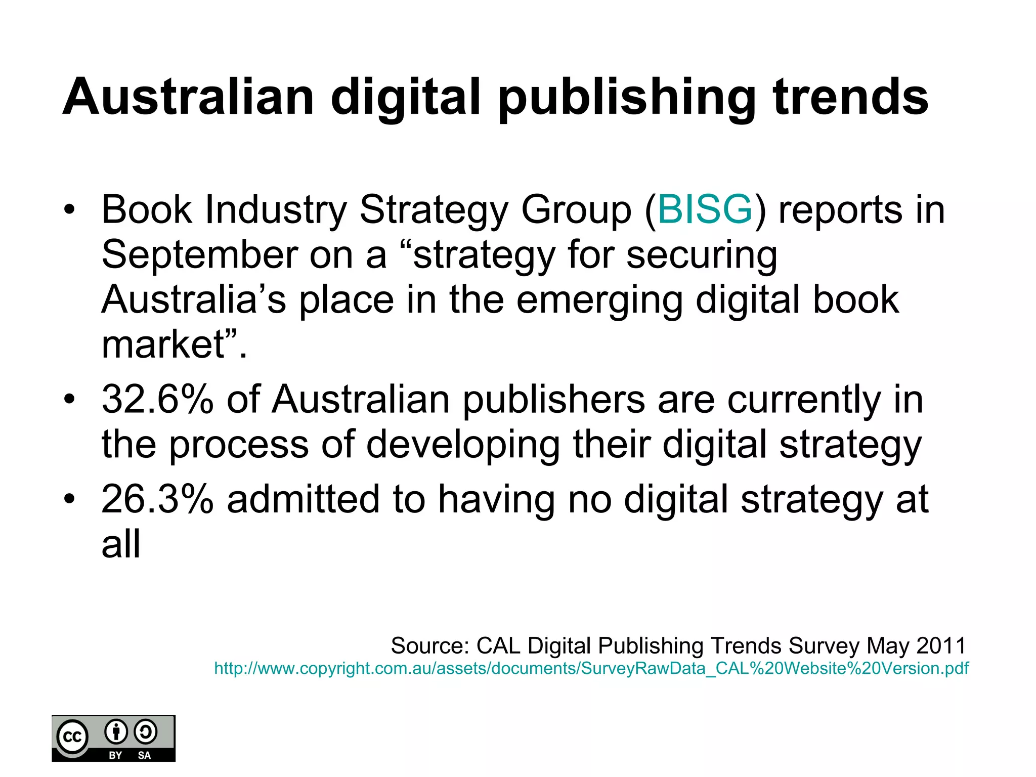 Australian digital publishing trends Book Industry Strategy Group ( BISG ) reports in September on a “strategy for securing Australia’s place in the emerging digital book market”. 32.6% of Australian publishers are currently in the process of developing their digital strategy 26.3% admitted to having no digital strategy at all Source: CAL Digital Publishing Trends Survey May 2011  http://www.copyright.com.au/assets/documents/SurveyRawData_CAL%20Website%20Version.pdf   
