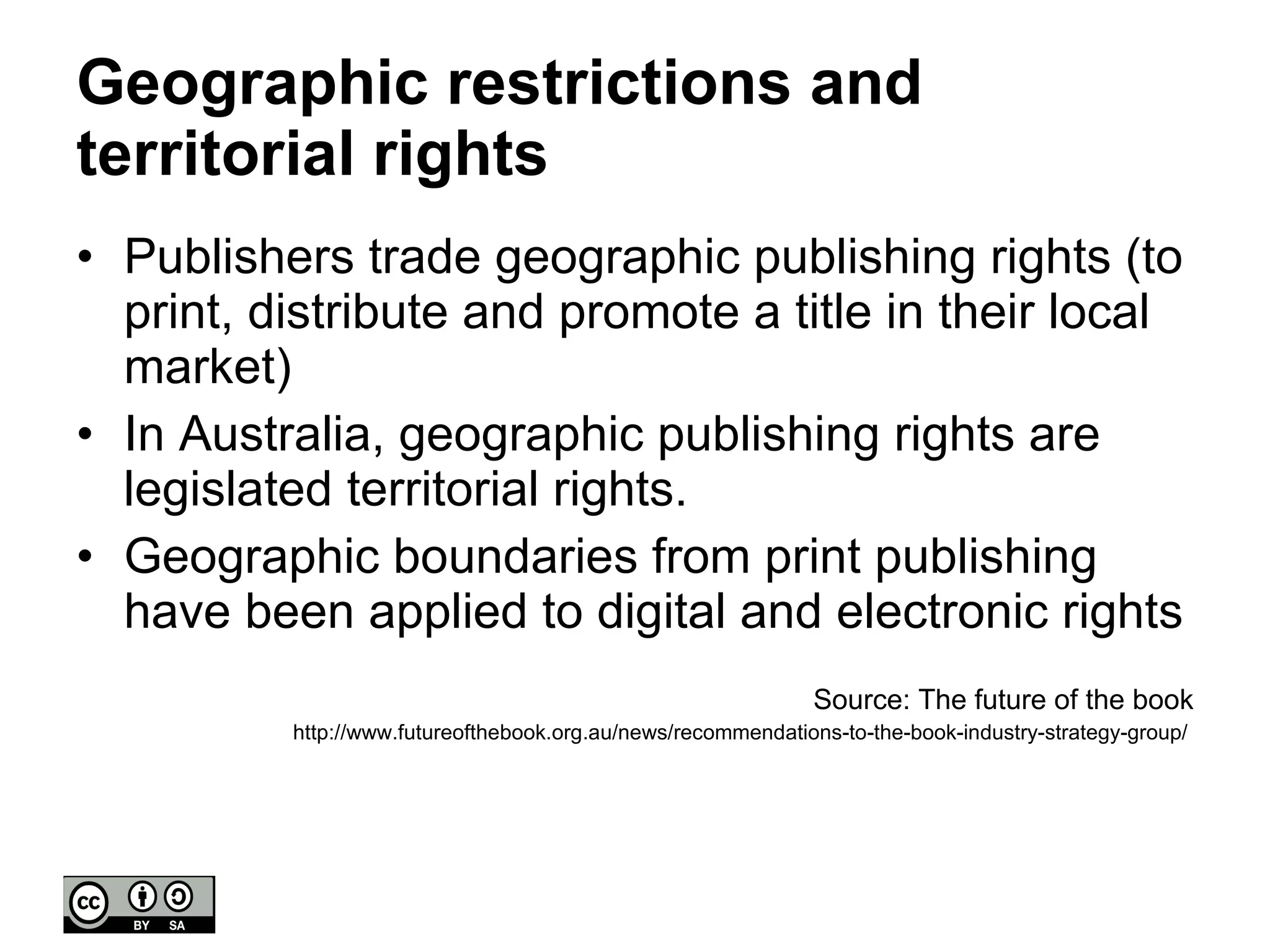 Geographic restrictions and territorial rights Publishers trade geographic publishing rights (to print, distribute and promote a title in their local market) In Australia, geographic publishing rights are legislated territorial rights. Geographic boundaries from print publishing have been applied to digital and electronic rights Source: The future of the book http://www.futureofthebook.org.au/news/recommendations-to-the-book-industry-strategy-group/  