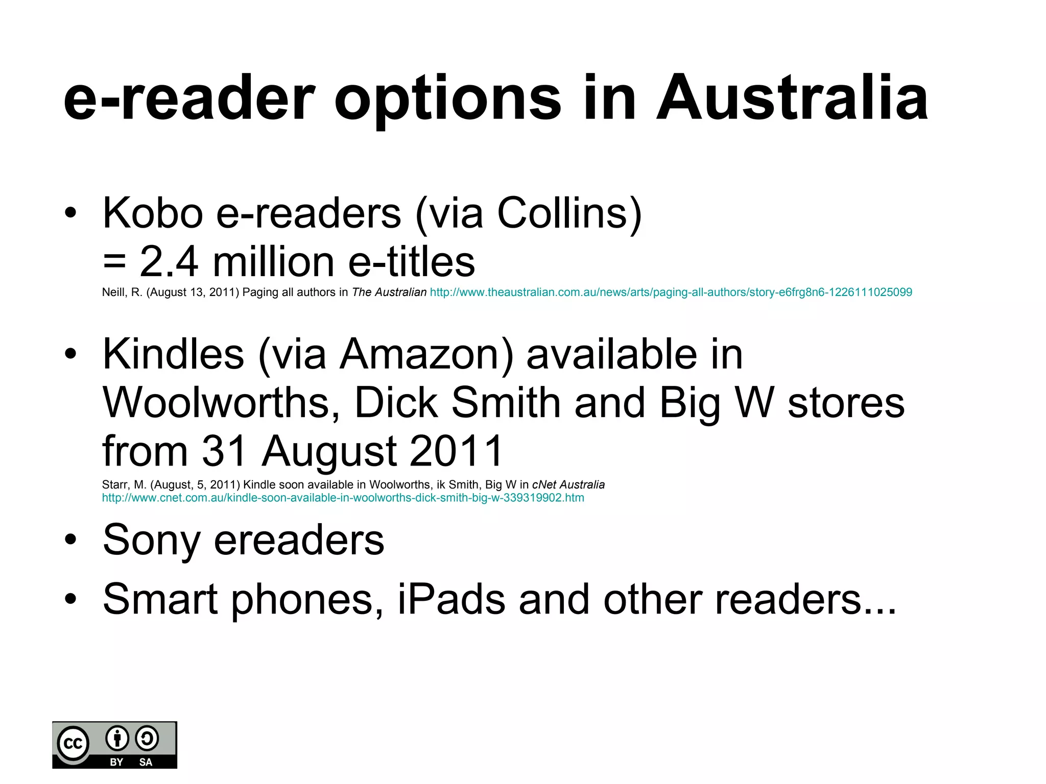 e-reader options in Australia Kobo e-readers (via Collins)  = 2.4 million e-titles  Neill, R. (August 13, 2011) Paging all authors in  The Australian   http://www.theaustralian.com.au/news/arts/paging-all-authors/story-e6frg8n6-1226111025099 Kindles (via Amazon) available in Woolworths, Dick Smith and Big W stores from 31 August 2011 Starr, M. (August, 5, 2011) Kindle soon available in Woolworths, ik Smith, Big W in  cNet Australia   http://www.cnet.com.au/kindle-soon-available-in-woolworths-dick-smith-big-w-339319902.htm Sony ereaders Smart phones, iPads and other readers... 