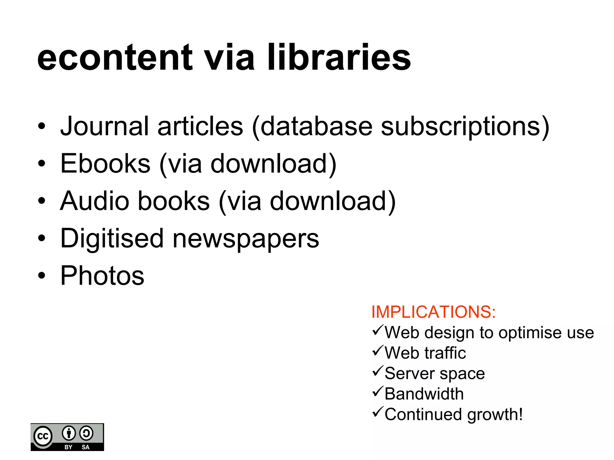 econtent via libraries Journal articles (database subscriptions) Ebooks (via download) Audio books (via download) Digitised newspapers Photos IMPLICATIONS: Web design to optimise use Web traffic  Server space Bandwidth  Continued growth! 