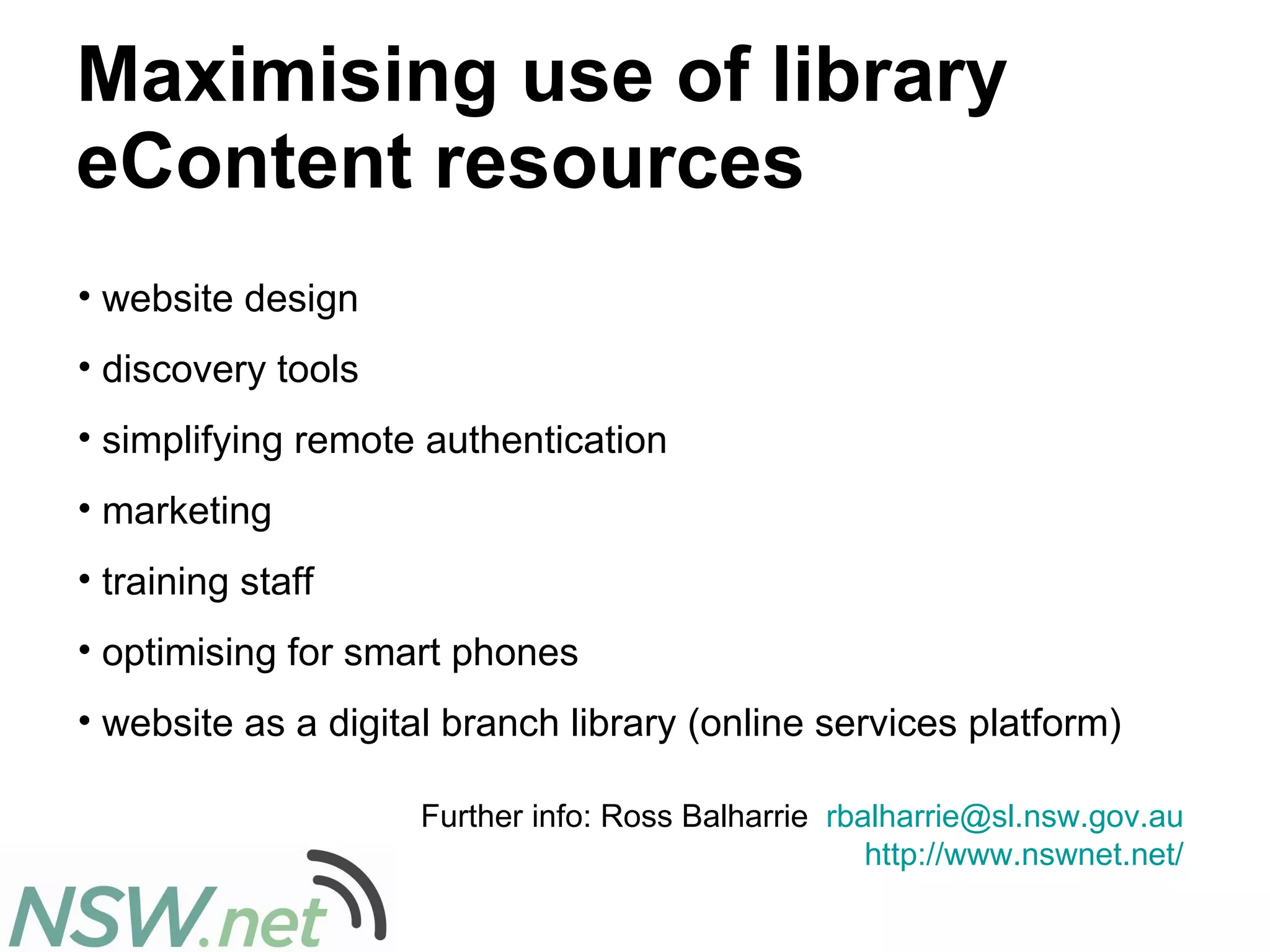 Maximising use of library eContent resources website design discovery tools simplifying remote authentication marketing  training staff optimising for smart phones  website as a digital branch library (online services platform)  Further info: Ross Balharrie  [email_address]   http://www.nswnet.net/   