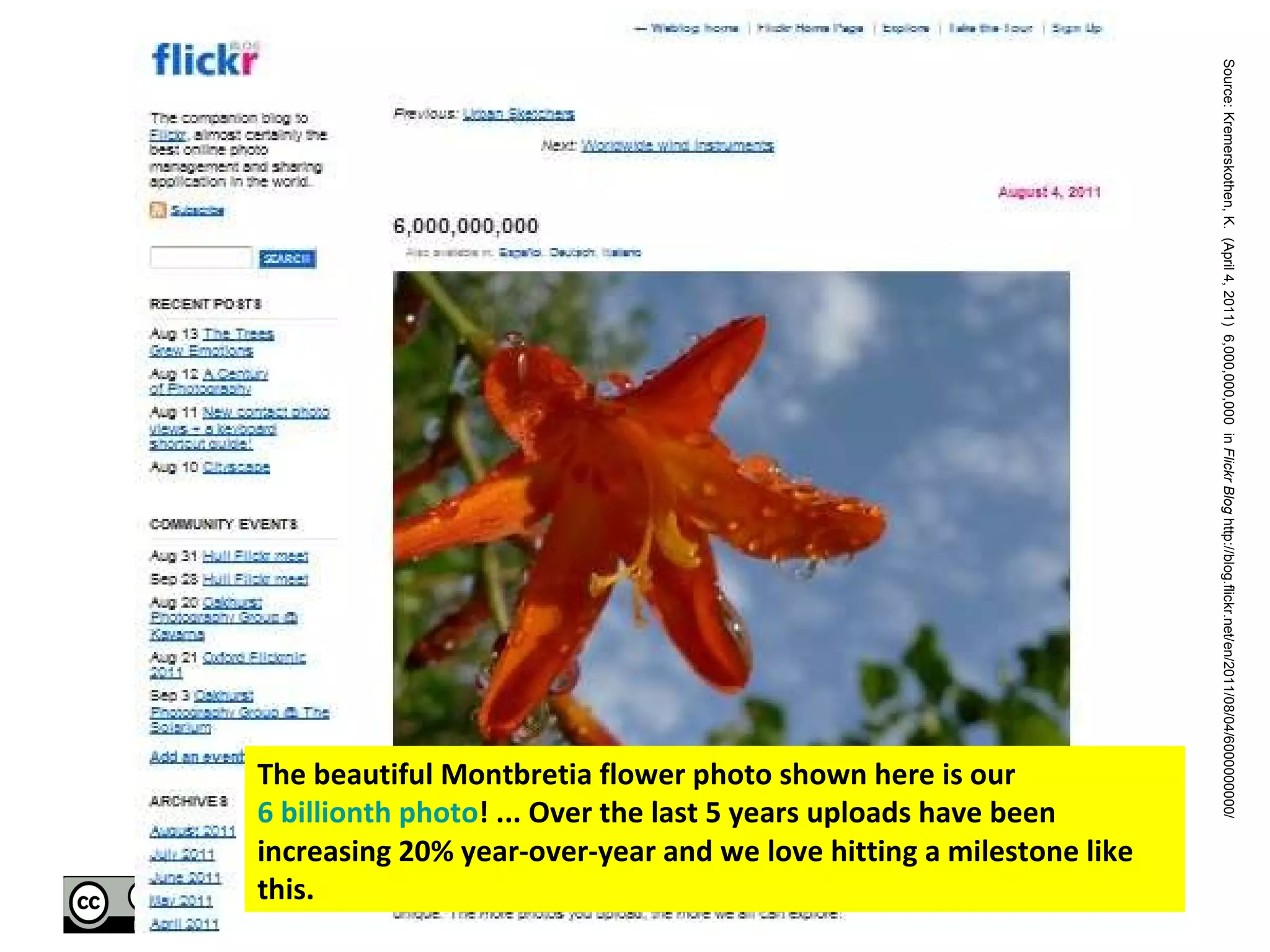 The beautiful Montbretia flower photo shown here is our  6 billionth photo ! ... Over the last 5 years uploads have been increasing 20% year-over-year and we love hitting a milestone like this.  Source: Kremerskothen, K.  (April 4, 2011)  6,000,000,000  in  Flickr Blog  http://blog.flickr.net/en/2011/08/04/6000000000/  
