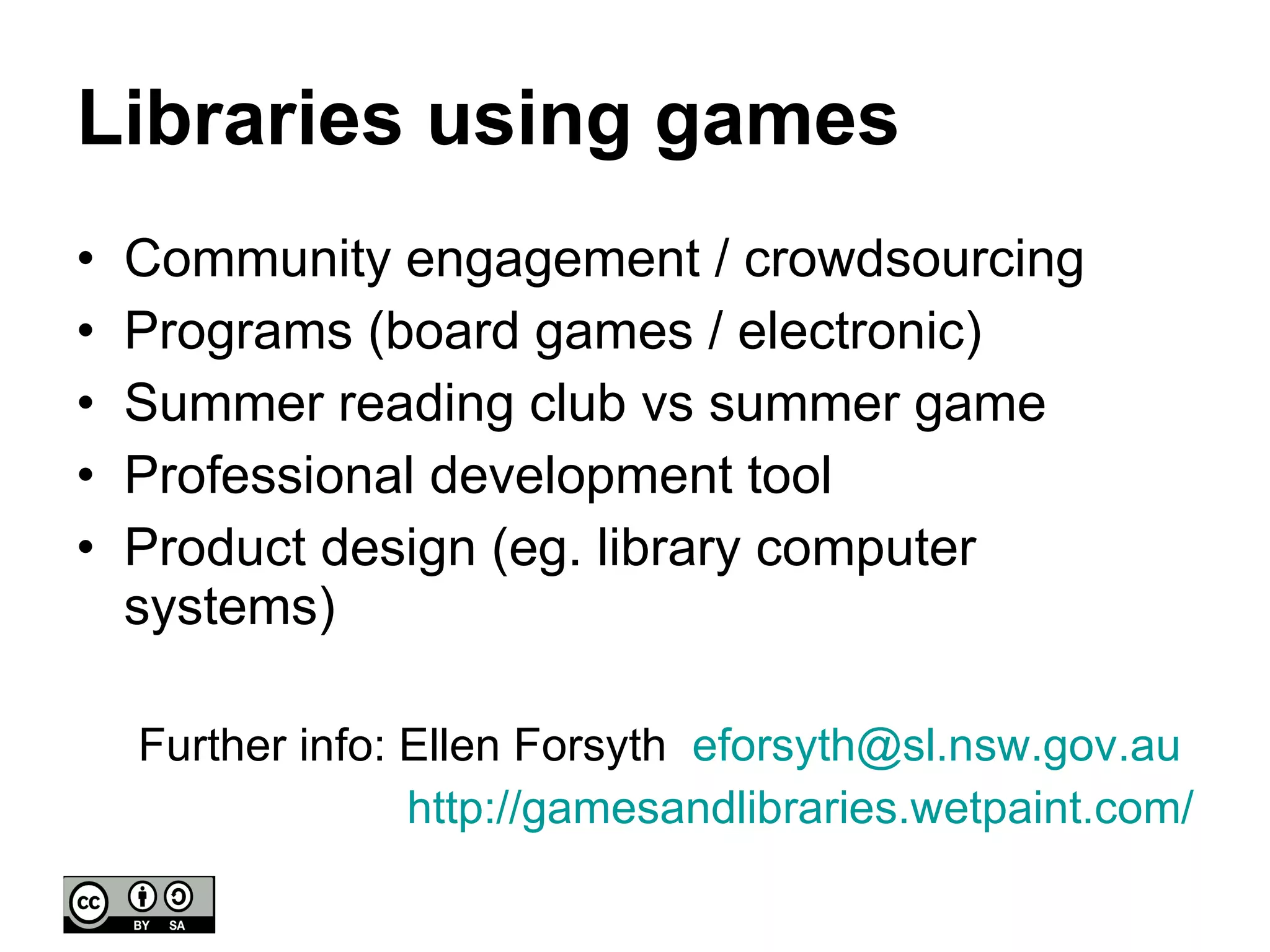 Libraries using games Community engagement / crowdsourcing Programs (board games / electronic) Summer reading club vs summer game Professional development tool Product design (eg. library computer systems) Further info: Ellen Forsyth  [email_address]   http:// gamesandlibraries.wetpaint.com / 