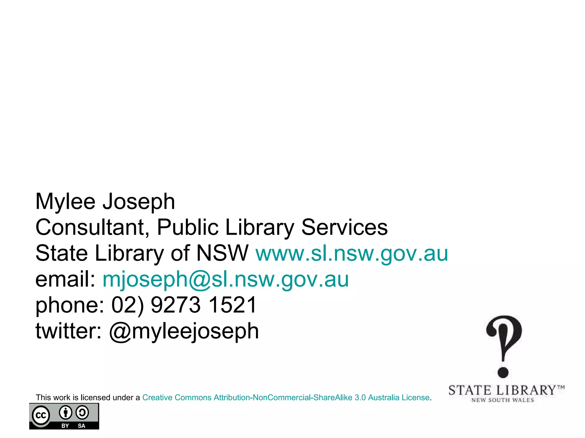 Mylee Joseph Consultant, Public Library Services State Library of NSW  www.sl.nsw.gov.au   email:  [email_address] phone: 02) 9273 1521 twitter: @myleejoseph This work is licensed under a  Creative Commons Attribution- NonCommercial-ShareAlike  3.0 Australia License .  