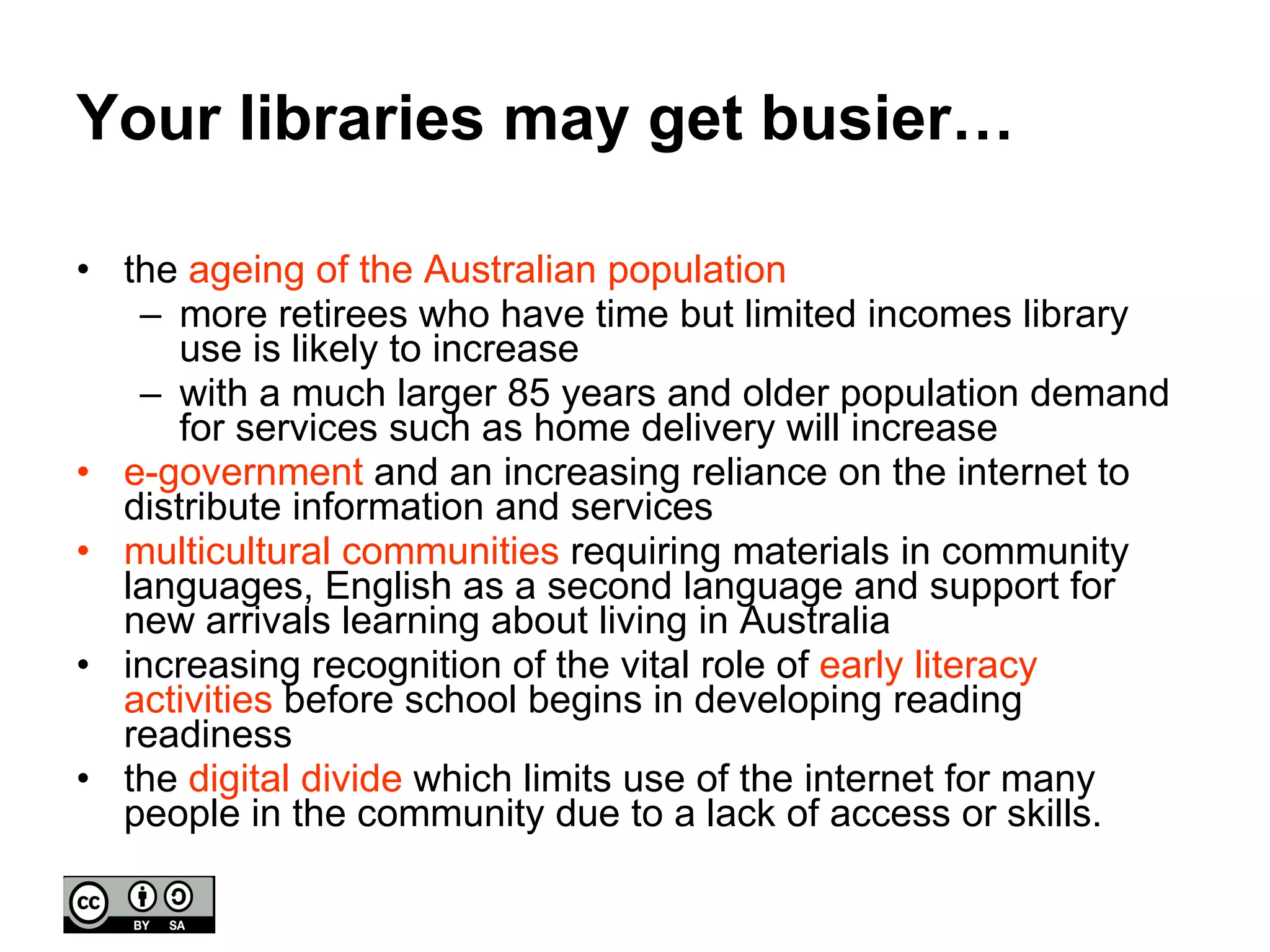 Your libraries may get busier… the  ageing of the Australian population more retirees who have time but limited incomes library use is likely to increase  with a much larger 85 years and older population demand for services such as home delivery will increase e-government  and an increasing reliance on the internet to distribute information and services multicultural communities  requiring materials in community languages, English as a second language and support for new arrivals learning about living in Australia increasing recognition of the vital role of  early literacy activities  before school begins in developing reading readiness the  digital divide  which limits use of the internet for many people in the community due to a lack of access or skills. 