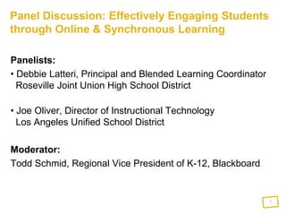 Panel Discussion: Effectively Engaging Students through Online & Synchronous Learning Panelists:   Debbie Latteri, Principal and Blended Learning Coordinator  Roseville Joint Union High School District  Joe Oliver, Director of Instructional Technology  Los Angeles Unified School District Moderator:  Todd Schmid, Regional Vice President of K-12, Blackboard  