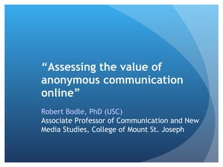 “Assessing the value of
anonymous communication
online”
Robert Bodle, PhD (USC)
Associate Professor of Communication and New
Media Studies, College of Mount St. Joseph
 