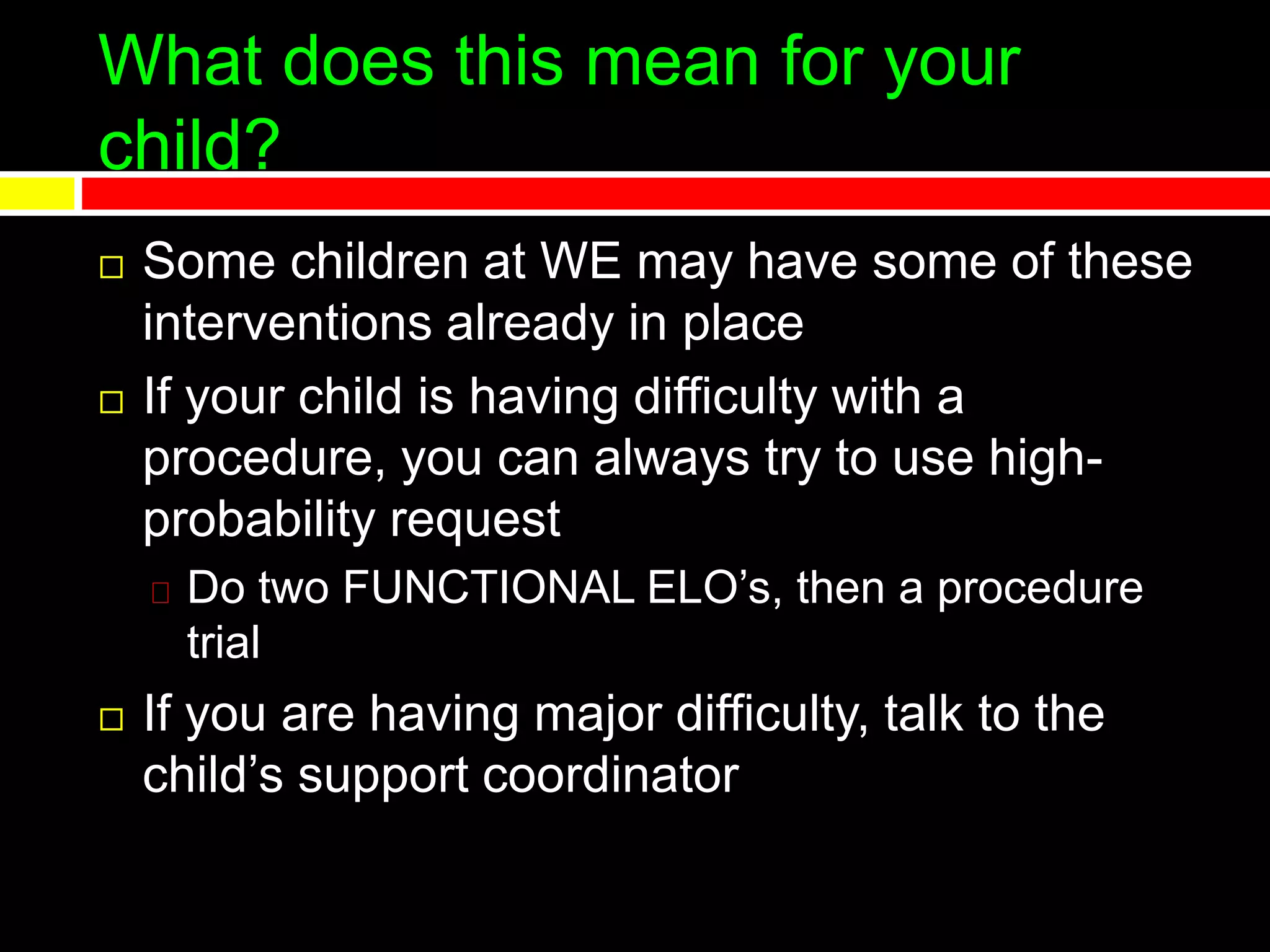 What does this mean for your
child?
 Some children at WE may have some of these
interventions already in place
 If your child is having difficulty with a
procedure, you can always try to use high-
probability request
Do two FUNCTIONAL ELO’s, then a procedure
trial
 If you are having major difficulty, talk to the
child’s support coordinator
 