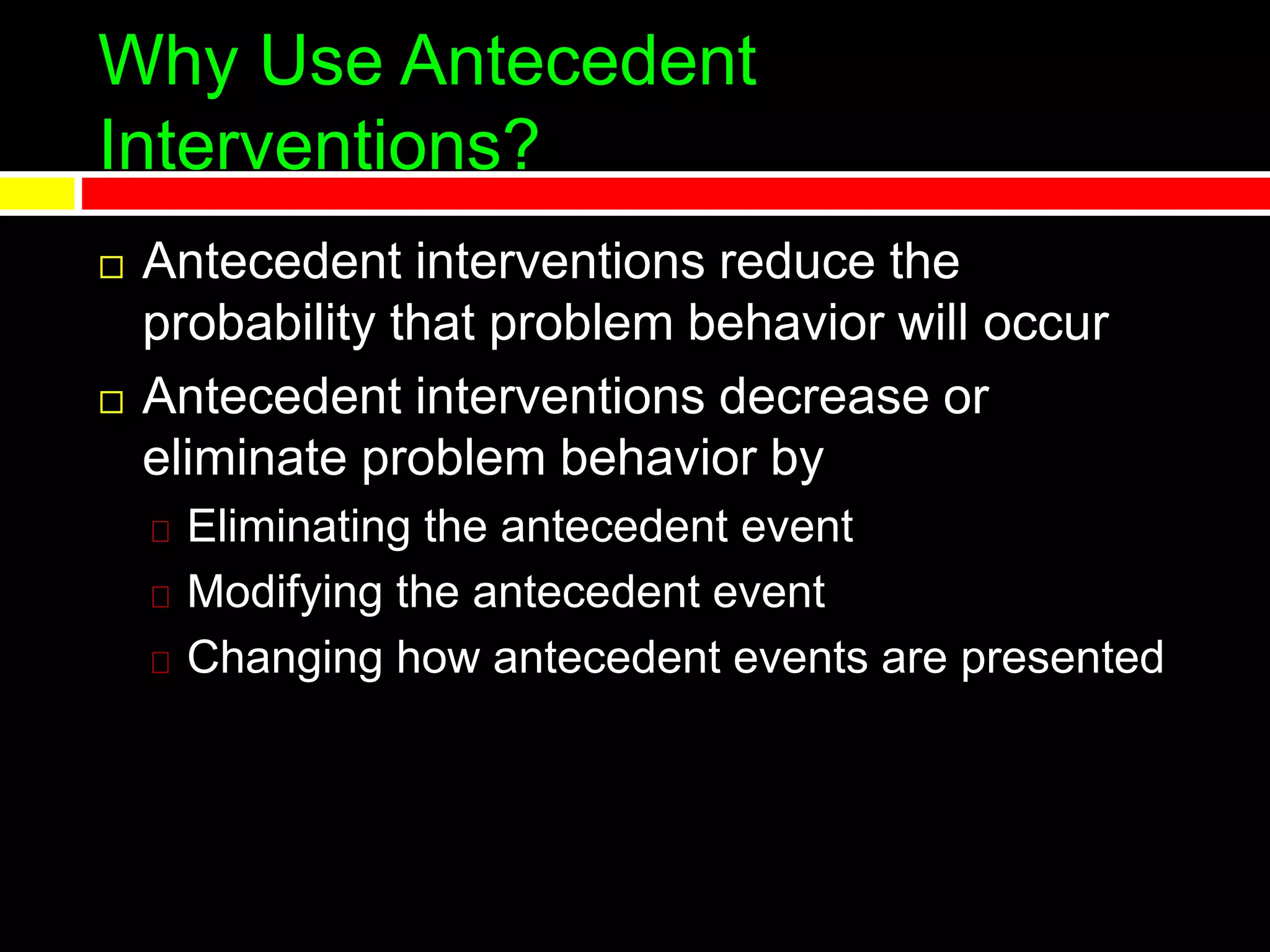 Why Use Antecedent
Interventions?
 Antecedent interventions reduce the
probability that problem behavior will occur
 Antecedent interventions decrease or
eliminate problem behavior by
Eliminating the antecedent event
Modifying the antecedent event
Changing how antecedent events are presented
 