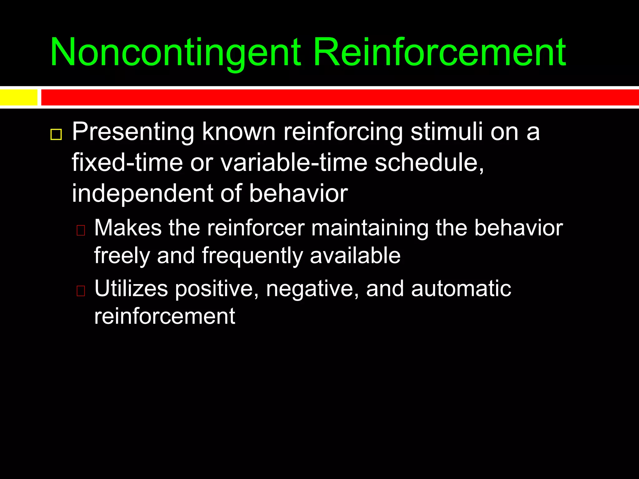 Noncontingent Reinforcement
 Presenting known reinforcing stimuli on a
fixed-time or variable-time schedule,
independent of behavior
Makes the reinforcer maintaining the behavior
freely and frequently available
Utilizes positive, negative, and automatic
reinforcement
 