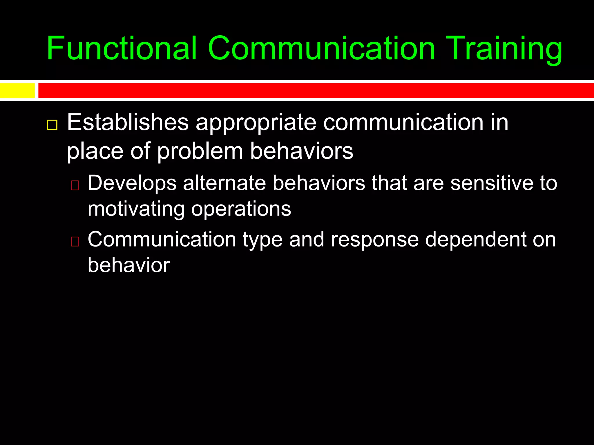 Functional Communication Training
 Establishes appropriate communication in
place of problem behaviors
Develops alternate behaviors that are sensitive to
motivating operations
Communication type and response dependent on
behavior
 