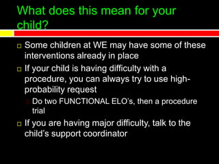 What does this mean for your
child?
 Some children at WE may have some of these
interventions already in place
 If your child is having difficulty with a
procedure, you can always try to use high-
probability request
Do two FUNCTIONAL ELO’s, then a procedure
trial
 If you are having major difficulty, talk to the
child’s support coordinator
 