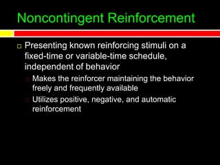 Noncontingent Reinforcement
 Presenting known reinforcing stimuli on a
fixed-time or variable-time schedule,
independent of behavior
Makes the reinforcer maintaining the behavior
freely and frequently available
Utilizes positive, negative, and automatic
reinforcement
 