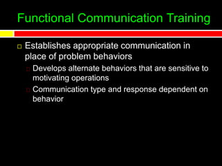 Functional Communication Training
 Establishes appropriate communication in
place of problem behaviors
Develops alternate behaviors that are sensitive to
motivating operations
Communication type and response dependent on
behavior
 