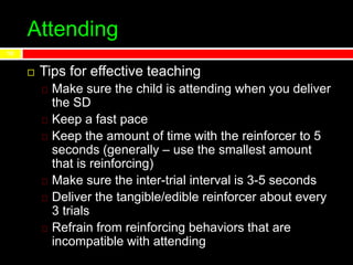 Attending
 Tips for effective teaching
Make sure the child is attending when you deliver
the SD
Keep a fast pace
Keep the amount of time with the reinforcer to 5
seconds (generally – use the smallest amount
that is reinforcing)
Make sure the inter-trial interval is 3-5 seconds
Deliver the tangible/edible reinforcer about every
3 trials
Refrain from reinforcing behaviors that are
incompatible with attending
10
 