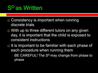 SD as Written
 Consistency is important when running
discrete trials
 With up to three different tutors on any given
day, it is important that the child is exposed to
consistent instructions
 It is important to be familiar with each phase of
each procedure when running them
BE CAREFUL! The SD may change from phase to
phase
11
 