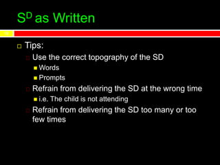 SD as Written
 Tips:
Use the correct topography of the SD
 Words
 Prompts
Refrain from delivering the SD at the wrong time
 i.e. The child is not attending
Refrain from delivering the SD too many or too
few times
12
 