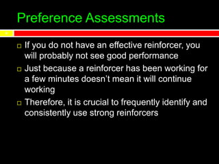 Preference Assessments
 If you do not have an effective reinforcer, you
will probably not see good performance
 Just because a reinforcer has been working for
a few minutes doesn’t mean it will continue
working
 Therefore, it is crucial to frequently identify and
consistently use strong reinforcers
4
 