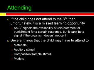 Attending
 If the child does not attend to the SD, then
unfortunately, it is a missed learning opportunity
An SD signals the availability of reinforcement or
punishment for a certain response, but it can’t be a
signal if the organism doesn’t notice it
 Several things that the child may have to attend to
Materials
Auditory stimuli
Comparison/sample stimuli
Models
8
 