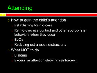 Attending
 How to gain the child’s attention
Establishing Reinforcers
Reinforcing eye contact and other appropriate
behaviors when they occur
ELOs
Reducing extraneous distractions
 What NOT to do
Blinders
Excessive attention/showing reinforcers
9
 