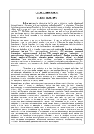 ONLINE ASSIGNMENT 
ONLINE-LEARNING 
Online-learning (or eLearning) is the use of electronic media, educational 
technology and information and communication technologies (ICT) in education. E-learning 
includes numerous types of media that deliver text, audio, images, animation, and streaming 
video, and includes technology applications and processes such as audio or video tape, 
satellite TV, CD-ROM, and computer-based learning, as well as local intranet/extranet 
and web-based learning. Information and communication systems, whether free-standing or 
based on either local networks or the Internet in networked learning, underly many e-learning 
processes. 
E-learning can occur in or out of the classroom. It can be self-paced, asynchronous 
learning or may be instructor-led, synchronous learning. E-learning is suited to distance 
learning and flexible learning, but it can also be used in conjunction with face-to-face 
teaching, in which case the term blended learning is commonly used. 
E-learning includes, and is broadly synonymous with multimedia learning, technology-enhanced 
learning (TEL), computer-based instruction (CBI), computer managed 
instruction, computer-based training (CBT), computer-assisted instruction or 
computer-aided instruction (CAI), internet-based training (IBT), flexible learning, web-based 
training (WBT), online education, virtual education, virtual, and digital 
education. These alternative names individually emphasize a particular digitization 
approach, component or delivery method, but conflate to the broad domain of e-learning. For 
example, m-learning emphasizes mobility, but is otherwise indistinguishable in principle from 
e-learning. 
E-learning is an inclusive term that describes educational technology that 
electronically or technologically supports learning and teaching. Bernard .Luskin, a pioneer 
of e-learning, advocates that the "e" should be interpreted to mean "exciting, energetic, 
enthusiastic, emotional, extended, excellent, and educational" in addition to "electronic." This 
broad interpretation focuses on new applications and developments, and also brings 
learning and media psychology into consideration. Parks suggested that the "e" should refer 
to "everything, everyone, engaging, easy". 
Depending on whether a particular aspect, component or delivery method is given emphasis, 
a wide array of similar or overlapping terms has been used. As such, e-learnin 
encompasses multimedia learning,technology.-enhanced learning (TEL), computer-based 
training (CBT), computer-assisted instruction (CAI), internet-based training (IBT), web-based 
training (WBT), online education, virtual . learning environments (VLE) which are also called 
learning platforms, m-learning, digital educational collaboration, distributed learning, 
computer-mediated communication, cyber-learning, and multi-modal instruction. Every one 
of these numerous terms has had its advocates, who point up particular potential 
distinctions. In practice, as technology has advanced, the particular "narrowly defined" 
aspect that was initially emphasized has blended into "e-learning." As an example, "virtual 
learning" in a narrowly defined semantic sense implies entering the environmental simulation 
within a virtual world, for example in treating posttraumatic stress disorder (PTSD). In 
practice, a "virtual education course" refers to any instructional course in which all, or at least 
a significant portion, is delivered by the Internet. "Virtual" is used in that broader way to 
describe a course that not taught in a classroom face-to-face but through a substitute mode 
that can conceptually be associated "virtually" with classroom teaching, which means that 
people do not have to go to the physical classroom to learn. Accordingly, virtual education 
refers to a form of distance learning in which course content is delivered by various methods 
such as course management .applications, multimedia resources, andvideoconferencing. 
Students and instructors communicate via these technologies. 
 
