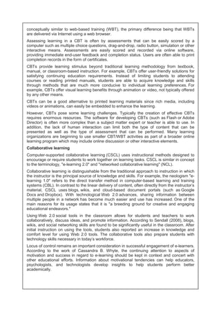 conceptually similar to web-based training (WBT), the primary difference being that WBTs 
are delivered via Internet using a web browser. 
Assessing learning in a CBT is often by assessments that can be easily scored by a 
computer such as multiple choice questions, drag-and-drop, radio button, simulation or other 
interactive means. Assessments are easily scored and recorded via online software, 
providing immediate end-user feedback and completion status. Users are often able to print 
completion records in the form of certificates. 
CBTs provide learning stimulus beyond traditional learning methodology from textbook, 
manual, or classroom-based instruction. For example, CBTs offer user-friendly solutions for 
satisfying continuing education requirements. Instead of limiting students to attending 
courses or reading printed manuals, students are able to acquire knowledge and skills 
through methods that are much more conducive to individual learning preferences. For 
example, CBTs offer visual learning benefits through animation or video, not typically offered 
by any other means. 
CBTs can be a good alternative to printed learning materials since rich media, including 
videos or animations, can easily be embedded to enhance the learning. 
However, CBTs pose some learning challenges. Typically the creation of effective CBTs 
requires enormous resources. The software for developing CBTs (such as Flash or Adobe 
Director) is often more complex than a subject matter expert or teacher is able to use. In 
addition, the lack of human interaction can limit both the type of content that can be 
presented as well as the type of assessment that can be performed. Many learning 
organizations are beginning to use smaller CBT/WBT activities as part of a broader online 
learning program which may include online discussion or other interactive elements. 
Collaborative learning 
Computer-supported collaborative learning (CSCL) uses instructional methods designed to 
encourage or require students to work together on learning tasks. CSCL is similar in concept 
to the terminology, "e-learning 2.0" and "networked collaborative learning" (NCL). 
Collaborative learning is distinguishable from the traditional approach to instruction in which 
the instructor is the principal source of knowledge and skills. For example, the neologism "e-learning 
1.0" refers to the direct transfer method in computer-based learning and training 
systems (CBL). In contrast to the linear delivery of content, often directly from the instructor's 
material, CSCL uses blogs, wikis, and cloud-based document portals (such as Google 
Docs and Dropbox). With technological Web 2.0 advances, sharing information between 
multiple people in a network has become much easier and use has increased. One of the 
main reasons for its usage states that it is "a breeding ground for creative and engaging 
educational endeavors." 
Using Web 2.0 social tools in the classroom allows for students and teachers to work 
collaboratively, discuss ideas, and promote information. According to Sendall (2008), blogs, 
wikis, and social networking skills are found to be significantly useful in the classroom. After 
initial instruction on using the tools, students also reported an increase in knowledge and 
comfort level for using Web 2.0 tools. The collaborative tools also prepare students with 
technology skills necessary in today's workforce. 
Locus of control remains an important consideration in successful engagement of e-learners. 
According to the work of Cassandra B. Whyte, the continuing attention to aspects of 
motivation and success in regard to e-learning should be kept in context and concert with 
other educational efforts. Information about motivational tendencies can help educators, 
psychologists, and technologists develop insights to help students perform better 
academically. 
 